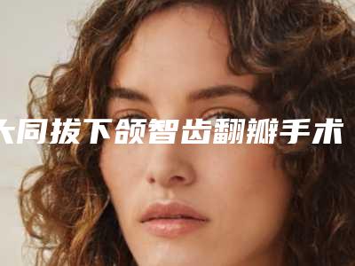 大同拔下颌智齿翻瓣手术术大概需要价格是多少钱