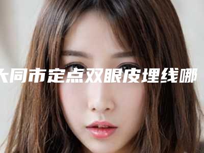 大同市定点双眼皮埋线哪家医院好(大同市第一人民医院是经验丰富的人气医生)