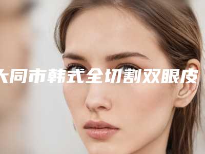 大同市韩式全切割双眼皮医生排行榜前十位名单重磅更新-杨崇志医生技术如何