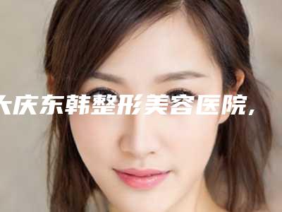 大庆东韩整形美容医院,东韩医疗美容诊所技术PK哪家好