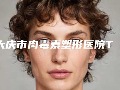 大庆市肉毒素塑形医院TOP10口碑榜收录名单一览-大庆市肉毒素塑形整形医院