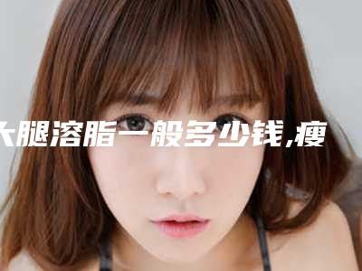 大腿溶脂一般多少钱,瘦大腿溶脂针