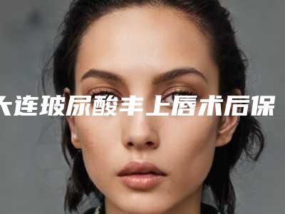大连玻尿酸丰上唇术后保养有哪些注意事项