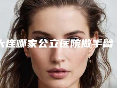 大连哪家公立医院做手臂吸脂手术效果好?