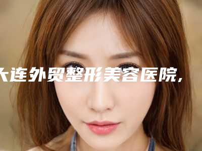 大连外贸整形美容医院,大连奈思美整形医疗美容top口碑在线