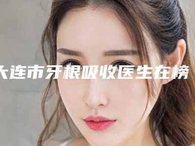 大连市牙根吸收医生在榜名单医生哪几个好-大连市程志坚口腔医生