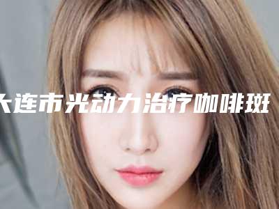 大连市光动力治疗咖啡斑价格(2025年大连市光动力治疗咖啡斑价格表(费用)靠谱大全一览)