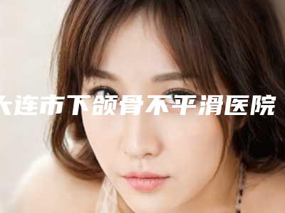 大连市下颌骨不平滑医院上榜清单资质-实力-医疗技术PK(大连市下颌骨不平滑整形医院)