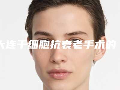 大连干细胞抗衰老手术的费用影响因素有哪些