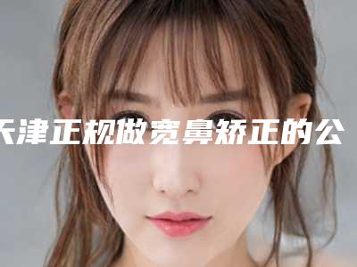 天津正规做宽鼻矫正的公立医院推荐
