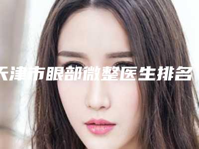 天津市眼部微整医生排名名单盘点-天津市苏燕晨整形医生全网红都推荐