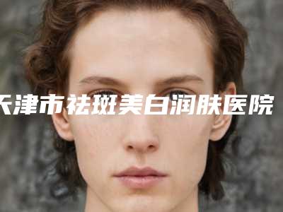 天津市祛斑美白润肤医院哪儿好(天津市祛斑美白润肤医院上榜名单top10强口碑榜公布)