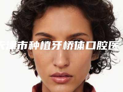 天津市种植牙桥体口腔医生在榜清单实力如何-天津市种植牙桥体医生口碑评价好医生