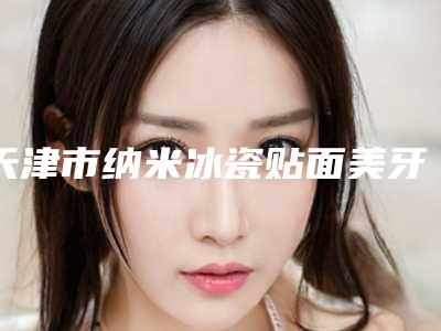 天津市纳米冰瓷贴面美牙医生在榜清单前十大更新-天津市唐江勋口腔医生