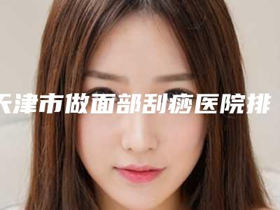 天津市做面部刮痧医院排名公立_私立任你选择(天津zj医疗美容门诊部技术不错)
