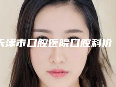天津市口腔医院口腔科价格明细公示-牙列拥挤3446-15398元