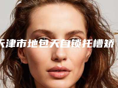 天津市地包天自锁托槽矫正医院排名榜top10强官方公布(天津市地包天自锁托槽矫正口腔医院获本地网友安利)