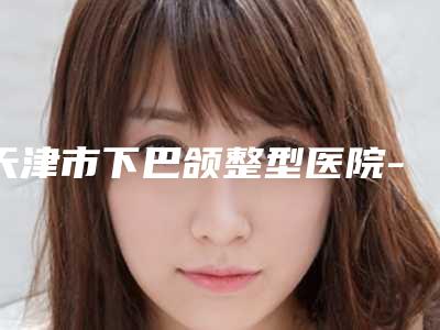 天津市下巴颌整型医院-天津市下巴颌医院上榜清单十强都是好口碑医
