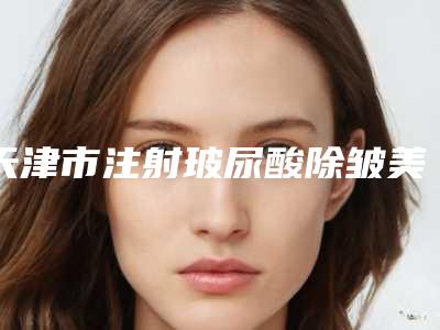 天津市注射玻尿酸除皱美容价格(费用)清单展示_全新一览-均价注射玻尿酸除皱美容12322元