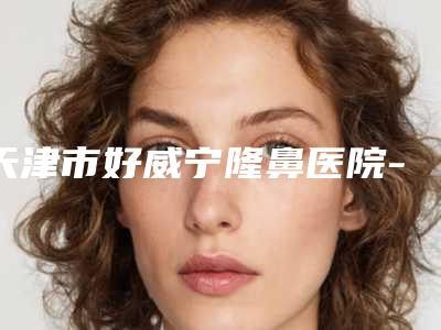 天津市好威宁隆鼻医院-天津南开大学附属医院烧伤整形科技术首屈一指的好