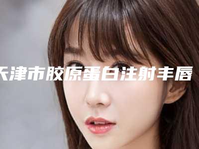 天津市胶原蛋白注射丰唇术人气价格表代表一览-天津市胶原蛋白注射丰唇术价格行情
