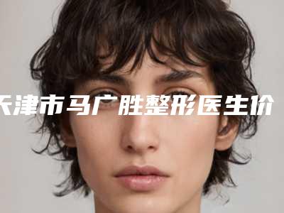 天津市马广胜整形医生价格表2025版流出