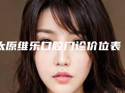 太原维乐口腔门诊价位表公布附门牙瓷贴面案例
