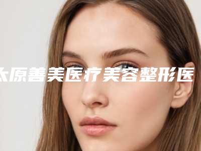 太原善美医疗美容整形医院价格收费表2025,超值优惠项目公布附祛纹眉案例
