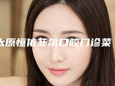 太原恒依菲尔口腔门诊菜园街店收费标准2025项目公示公开-附瑞士ITI骨水平种植牙案例