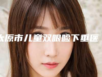 太原市儿童双眼睑下垂医生在榜名单实力好,靠谱不踩雷-太原市儿童双眼睑下垂医生