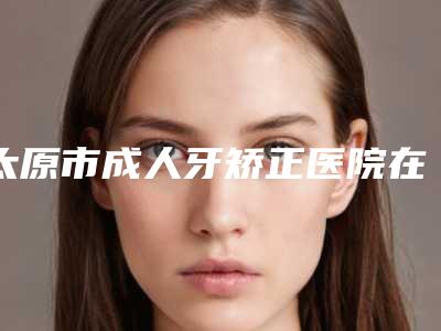 太原市成人牙矫正医院在榜名单前十强烈安利(太原市成人牙矫正口腔医院价格也不贵)