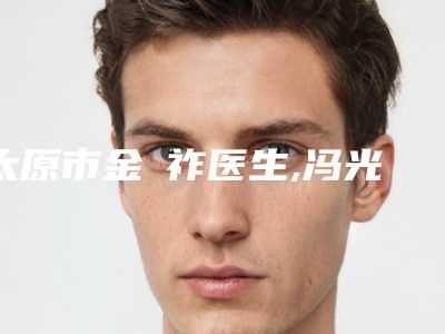 太原市金漢祚医生,冯光医生那个好-冯光医师坐诊专家口碑及风格一览