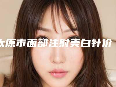 太原市面部注射美白针价格(费用)清单口碑2025-太原市面部注射美白针哪里好价格又实惠