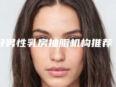 好男性乳房抽脂机构推荐:男性乳房抽脂医院前30佳榜单曝光