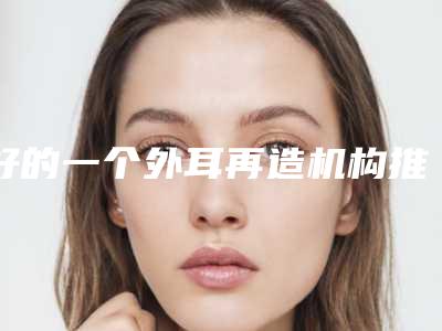 好的一个外耳再造机构推荐:一个外耳再造医院前30强均是实力派