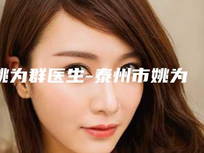 姚为群医生-泰州市姚为群整形专家口碑实力绝绝子