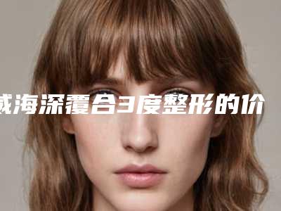 威海深覆合3度整形的价格要多少呢