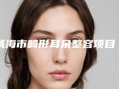 威海市畸形耳朵整容项目价格表2025曝光-威海市畸形耳朵整容多少钱合适