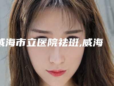 威海市立医院祛斑,威海市立医院整形外科哪个医院好附案例