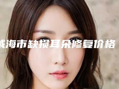 威海市缺损耳朵修复价格表一览版-威海市缺损耳朵修复手术大概价格是多少呢