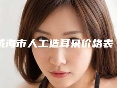 威海市人工造耳朵价格表收费明细一览-均价人工造耳朵24723元