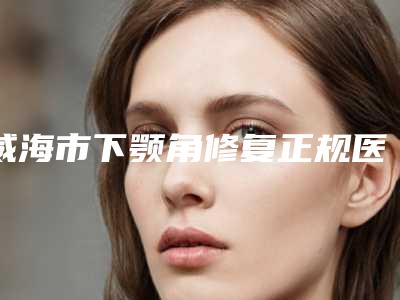 威海市下颚角修复正规医院哪家历害-威海中心医院美容整形科大咖实力认证