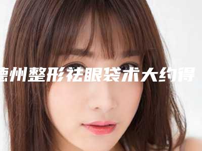 德州整形祛眼袋术大约得需要多少钱_德州整形祛眼袋费用实惠吗