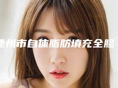 德州市自体脂肪填充全脸医生在榜清单TOP10强详解查看-许立华医生实力可靠_选就对了