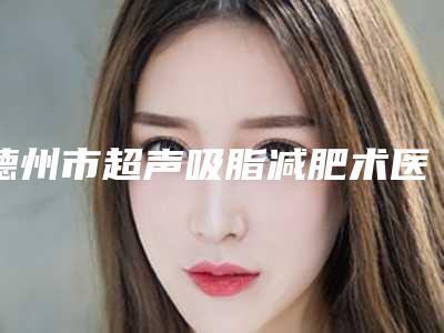 德州市超声吸脂减肥术医生排行前十强专个资深点评-杨春坪医生好评合集推荐