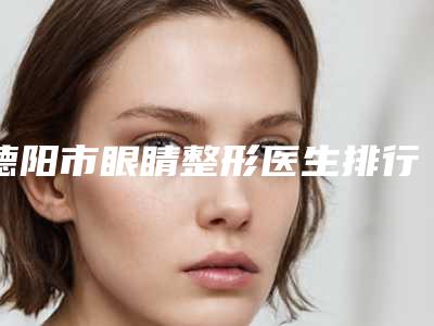 德阳市眼睛整形医生排行榜前十强私立盘点-刘红玲整形医生实力派高手