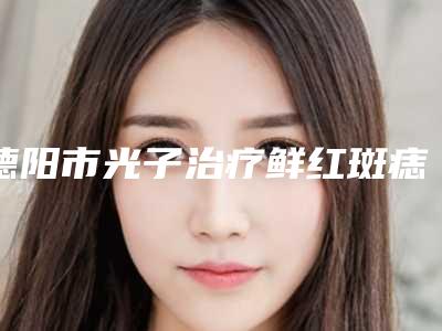 德阳市光子治疗鲜红斑痣医院上榜名单前十名都是技术流派(德阳市光子治疗鲜红斑痣整形医院)