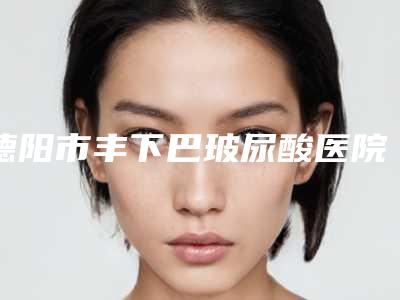 德阳市丰下巴玻尿酸医院上榜名单top10强又好又正规(德阳绵竹市医而美洁婷医学整形美容人气医生介绍)