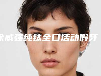 徐威强纯钛全口活动假牙有哪些美容的功效