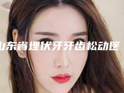 山东省埋伏牙牙齿松动医院排名榜前十名哪家实力好(山东省埋伏牙牙齿松动口腔医院擅长各种风格)
